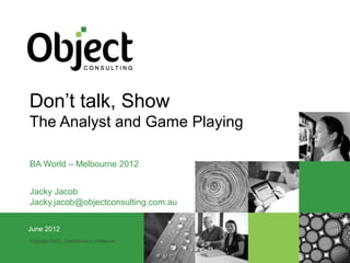 Don’t talk, Show
The Analyst and Game Playing

BA World – Melbourne 2012


Jacky Jacob
Jacky.jacob@objectconsulting.com.au

JuneMarch 2012
 23 2012
Copyright 2012 | Commercial in confidence
 