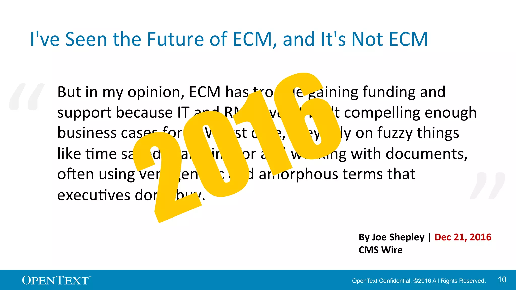 OpenText Confidential. ©2016 All Rights Reserved. 1010
I've	
  Seen	
  the	
  Future	
  of	
  ECM,	
  and	
  It's	
  Not	
  ECM	
  
But	
  in	
  my	
  opinion,	
  ECM	
  has	
  trouble	
  gaining	
  funding	
  and	
  
support	
  because	
  IT	
  and	
  RM	
  haven’t	
  built	
  compelling	
  enough	
  
business	
  cases	
  for	
  it.	
  Worst	
  case,	
  they	
  rely	
  on	
  fuzzy	
  things	
  
like	
  Kme	
  saved	
  searching	
  for	
  and	
  working	
  with	
  documents,	
  
o^en	
  using	
  very	
  generic	
  and	
  amorphous	
  terms	
  that	
  
execuKves	
  don’t	
  buy.	
  	
  
“	
   “	
  
By	
  Joe	
  Shepley	
  |	
  Dec	
  21,	
  2016	
  
CMS	
  Wire	
  
 