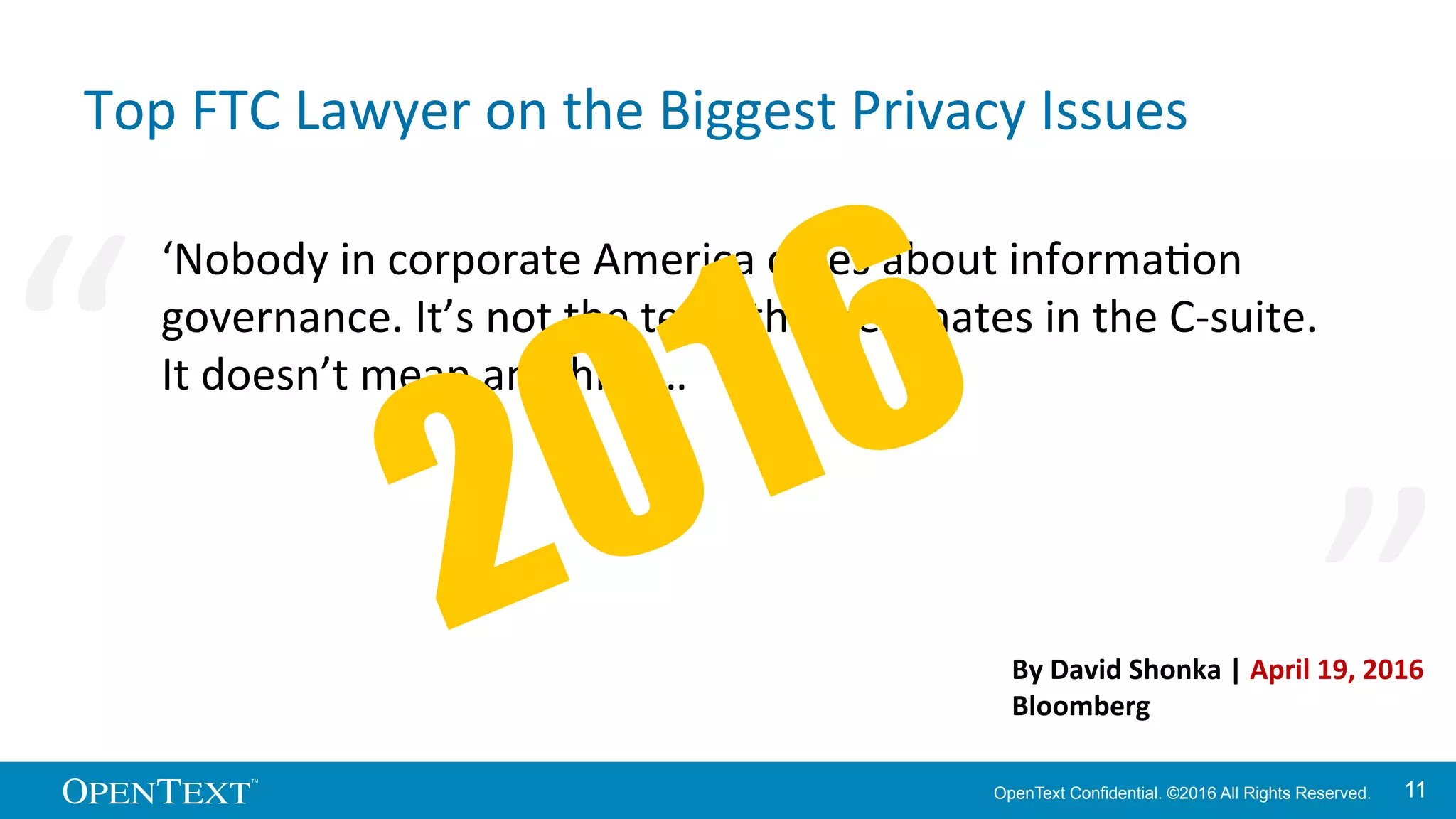 OpenText Confidential. ©2016 All Rights Reserved. 1111
Top	
  FTC	
  Lawyer	
  on	
  the	
  Biggest	
  Privacy	
  Issues	
  
‘Nobody	
  in	
  corporate	
  America	
  cares	
  about	
  informaKon	
  
governance.	
  It’s	
  not	
  the	
  term	
  that	
  resonates	
  in	
  the	
  C-­‐suite.	
  
It	
  doesn’t	
  mean	
  anything…	
  	
  
“	
   “	
  
By	
  David	
  Shonka	
  |	
  April	
  19,	
  2016	
  
Bloomberg	
  
 