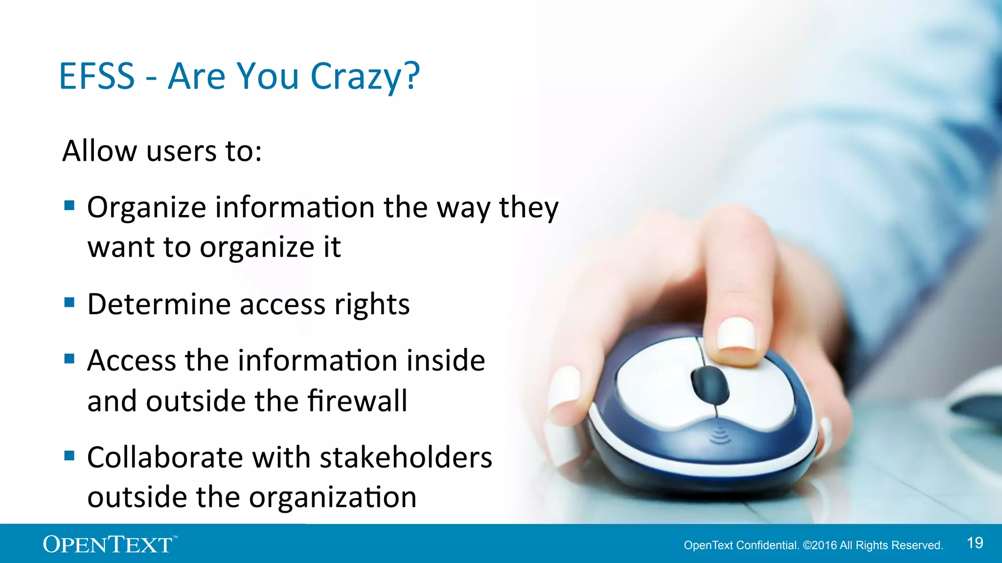 OpenText Confidential. ©2016 All Rights Reserved. 1919
EFSS	
  -­‐	
  Are	
  You	
  Crazy?	
  
Allow	
  users	
  to:	
  
§ Organize	
  informaKon	
  the	
  way	
  they	
  	
  
want	
  to	
  organize	
  it	
  
§ Determine	
  access	
  rights	
  
§ Access	
  the	
  informaKon	
  inside	
  	
  
and	
  outside	
  the	
  ﬁrewall	
  
§ Collaborate	
  with	
  stakeholders	
  	
  
outside	
  the	
  organizaKon	
  
 