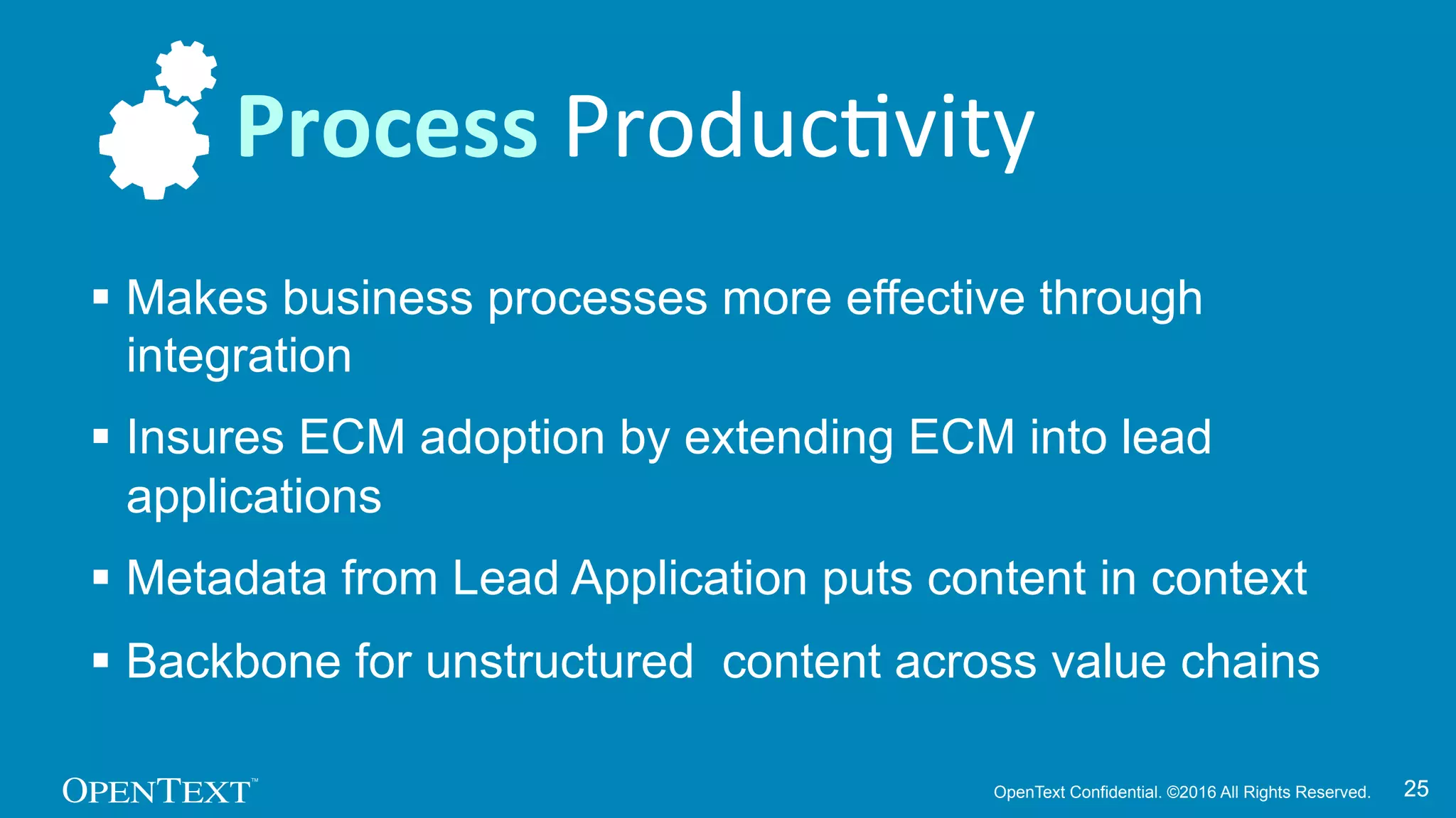 OpenText Confidential. ©2016 All Rights Reserved. 2525
§ Makes business processes more effective through
integration
§ Insures ECM adoption by extending ECM into lead
applications
§ Metadata from Lead Application puts content in context
§ Backbone for unstructured content across value chains
Process	
  ProducKvity	
  
 