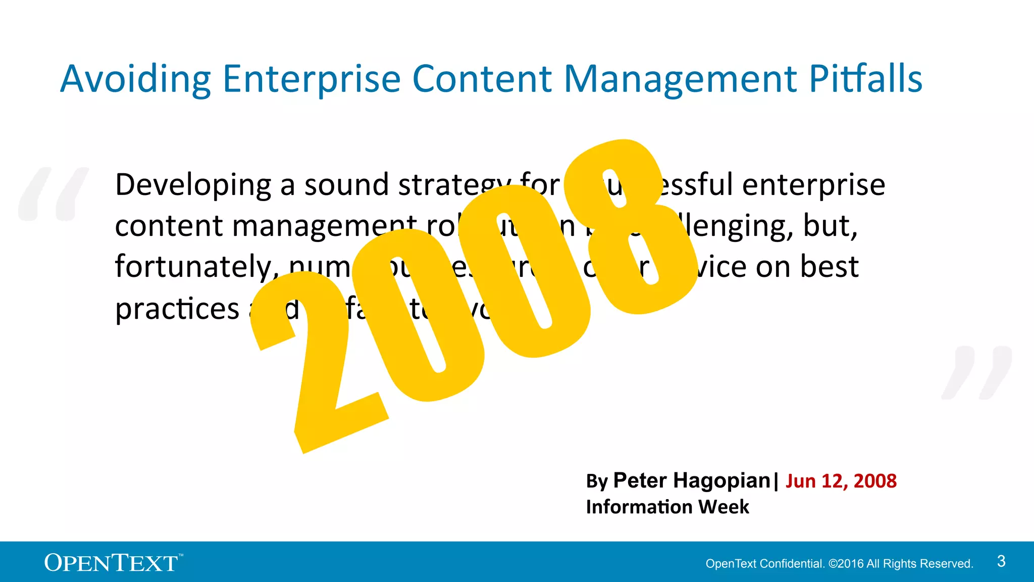 OpenText Confidential. ©2016 All Rights Reserved. 33
Avoiding	
  Enterprise	
  Content	
  Management	
  PiOalls	
  
Developing	
  a	
  sound	
  strategy	
  for	
  a	
  successful	
  enterprise	
  
content	
  management	
  rollout	
  can	
  be	
  challenging,	
  but,	
  
fortunately,	
  numerous	
  resources	
  oﬀer	
  advice	
  on	
  best	
  
pracKces	
  and	
  piOalls	
  to	
  avoid.	
  
By	
  Peter Hagopian|	
  Jun	
  12,	
  2008	
  
Informa>on	
  Week	
  
“	
   “	
  
 