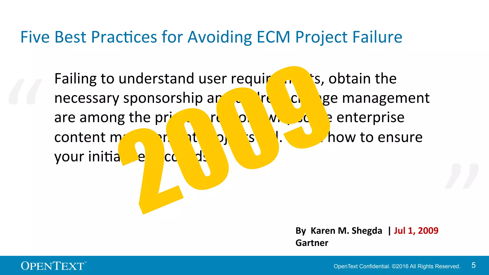 OpenText Confidential. ©2016 All Rights Reserved. 55
Five	
  Best	
  PracKces	
  for	
  Avoiding	
  ECM	
  Project	
  Failure	
  
Failing	
  to	
  understand	
  user	
  requirements,	
  obtain	
  the	
  
necessary	
  sponsorship	
  and	
  address	
  change	
  management	
  
are	
  among	
  the	
  primary	
  reasons	
  why	
  some	
  enterprise	
  
content	
  management	
  projects	
  fail.	
  Learn	
  how	
  to	
  ensure	
  
your	
  iniKaKve	
  succeeds.	
  
By	
  	
  Karen	
  M.	
  Shegda	
  	
  |	
  Jul	
  1,	
  2009	
  
Gartner	
  
“	
   “	
  
 