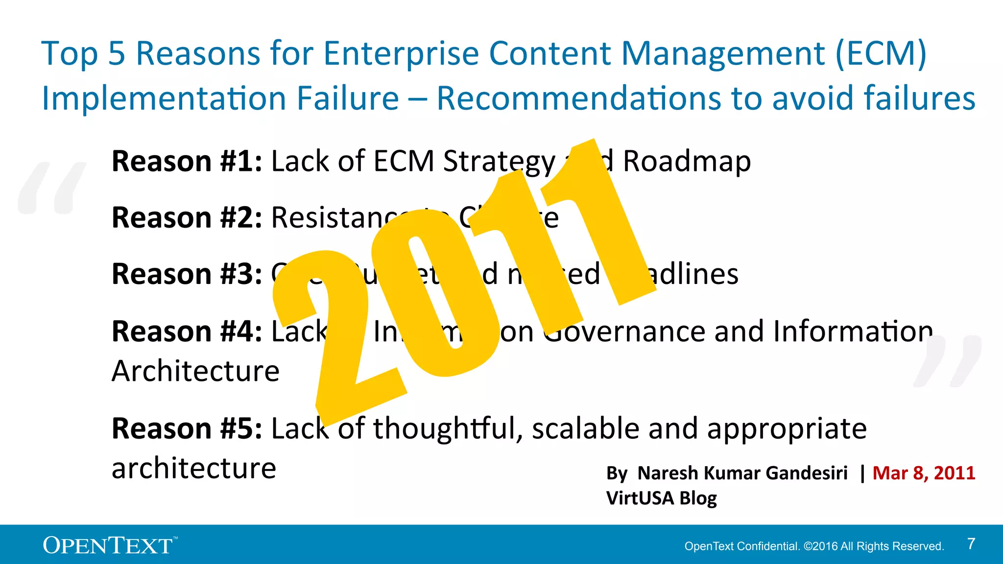 OpenText Confidential. ©2016 All Rights Reserved. 77
Top	
  5	
  Reasons	
  for	
  Enterprise	
  Content	
  Management	
  (ECM)	
  
ImplementaKon	
  Failure	
  –	
  RecommendaKons	
  to	
  avoid	
  failures	
  
Reason	
  #1:	
  Lack	
  of	
  ECM	
  Strategy	
  and	
  Roadmap	
  
Reason	
  #2:	
  Resistance	
  to	
  Change	
  
Reason	
  #3:	
  Over	
  Budget	
  and	
  missed	
  deadlines	
  
Reason	
  #4:	
  Lack	
  of	
  InformaKon	
  Governance	
  and	
  InformaKon	
  
Architecture	
  
Reason	
  #5:	
  Lack	
  of	
  thoughOul,	
  scalable	
  and	
  appropriate	
  
architecture	
   By	
  	
  Naresh	
  Kumar	
  Gandesiri	
  	
  |	
  Mar	
  8,	
  2011	
  
VirtUSA	
  Blog	
  
“	
   “	
  
 