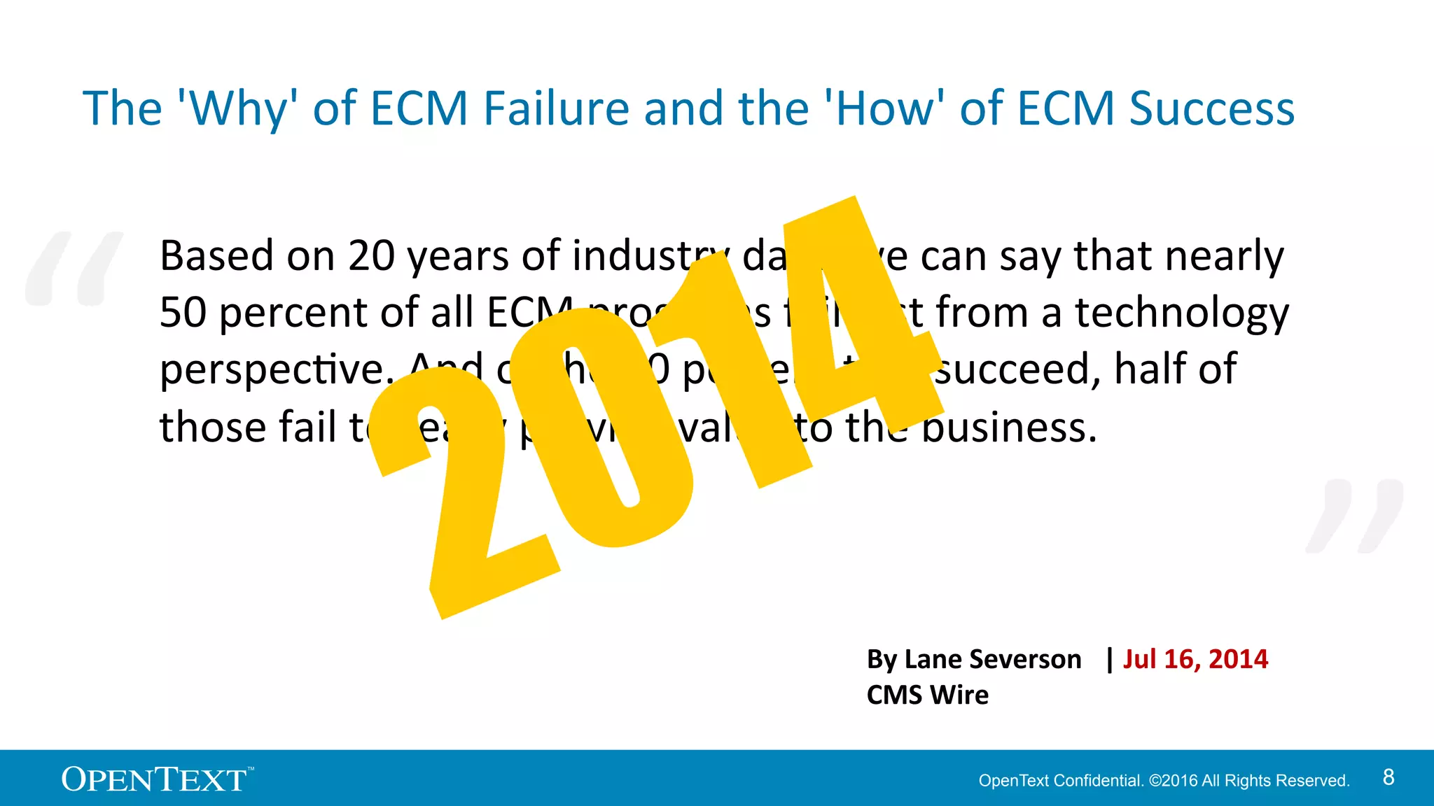 OpenText Confidential. ©2016 All Rights Reserved. 88
The	
  'Why'	
  of	
  ECM	
  Failure	
  and	
  the	
  'How'	
  of	
  ECM	
  Success	
  
Based	
  on	
  20	
  years	
  of	
  industry	
  data,	
  we	
  can	
  say	
  that	
  nearly	
  
50	
  percent	
  of	
  all	
  ECM	
  programs	
  fail	
  just	
  from	
  a	
  technology	
  
perspecKve.	
  And	
  of	
  the	
  50	
  percent	
  that	
  succeed,	
  half	
  of	
  
those	
  fail	
  to	
  really	
  provide	
  value	
  to	
  the	
  business.	
  
By	
  Lane	
  Severson	
  	
  	
  |	
  Jul	
  16,	
  2014	
  
CMS	
  Wire	
  
“	
   “	
  
 