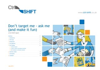 www.ctrl-shift.co.uk




Don’t target me - ask me
(and make it fun)
a Ctrl-Shift report

Summary                                           2
1. Introduction                                   3
2. The study                                      4
3. Background                                     5
4. Our approach                                   7
5. Our findings                                   9
   5.1 Inferred interest
   5.2 Loyalty, retailers and deduced interests
   5.3 Get customers to volunteer interests

6. Summary results                                17
7. Conclusions                                    18
8. Comment                                        19




July 2012
 