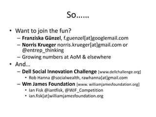 So……
• Want to join the fun?
  – Franziska Günzel, f.guenzel[at]googlemail.com
  – Norris Krueger norris.krueger[at]gmail.com or
    @entrep_thinking
  – Growing numbers at AoM & elsewhere
• And…
  – Dell Social Innovation Challenge [www.dellchallenge.org]
     • Rob Hanna @socialwealth, rawhanna[at]gmail.com
  – Wm James Foundation [www. williamjamesfoundation.org]
     • Ian Fisk @iantfisk, @WJF_Competition
     • ian.fisk[at]williamjamesfoundation.org
 