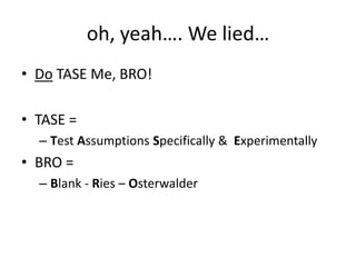 oh, yeah…. We lied…
• Do TASE Me, BRO!

• TASE =
  – Test Assumptions Specifically & Experimentally
• BRO =
  – Blank - Ries – Osterwalder
 
