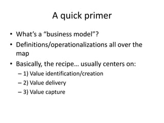 A quick primer
• What’s a “business model”?
• Definitions/operationalizations all over the
  map
• Basically, the recipe… usually centers on:
  – 1) Value identification/creation
  – 2) Value delivery
  – 3) Value capture
 