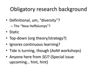Obligatory research background
• Definitional, um, “diversity”?
    – The “New Heffalumps”?
•   Static
•   Top-down (org theory/strategy?)
•   Ignores continuous learning?
•   Tide is turning, though (AoM workshops)
•   Anyone here from SEJ? (Special issue
    upcoming… hint, hint)
 