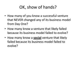 OK, show of hands?
• How many of you know a successful venture
  that NEVER changed any of its business model
  from Day One?
• How many know a venture that likely failed
  because its business model failed to evolve?
• How many know a social venture that likely
  failed because its business model failed to
  evolve?
 