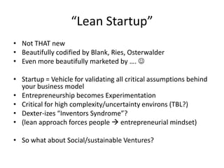 “Lean Startup”
• Not THAT new
• Beautifully codified by Blank, Ries, Osterwalder
• Even more beautifully marketed by …. 

• Startup = Vehicle for validating all critical assumptions behind
  your business model
• Entrepreneurship becomes Experimentation
• Critical for high complexity/uncertainty environs (TBL?)
• Dexter-izes “Inventors Syndrome”?
• (lean approach forces people  entrepreneurial mindset)

• So what about Social/sustainable Ventures?
 