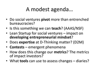 A modest agenda…
• Do social ventures pivot more than entrenched
  bureaucracies?
• Is this something we can teach? (AAAS/NSF)
• Lean Startup for social ventures – impact on
  developing entrepreneurial mindset?
• Does expertise at D-Thinking matter? (D2M)
• Contests – emergent phenomena
• How does this change our metrics? The metrics
  of impact investors?
• What tools can use to assess changes – diaries?
 