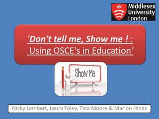 'Don't tell me, Show me ! :
Using OSCE's in Education'
Nicky Lambert, Laura Foley, Tina Moore & Marion Hinds
 