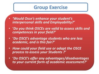 Group Exercise
• ‘Would Osce’s enhance your student’s
interpersonal skills and Employability?’
• ‘Do you think OSCEs are valid to assess skills and
competences in your field?’
• ‘Do OSCE’s advantage students who are less
academic, and is this fair?’
• How could your field use or adapt the OSCE
process to assess your Students ?’
• ‘Do OSCE’s offer any advantages/disadvantages
to your current form of academic assessment?’
 