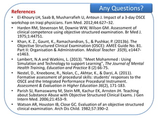 References
• El-Khoury LH, Saab B, Musharrafieh U, Antoun J. Impact of a 3-day OSCE
workshop on Iraqi physicians. Fam Med. 2012;44:627–32.
• Harden RM, Stevenson M, Downie WW, Wilson GM. Assessment of
clinical competence using objective structured examination. Br Med J.
1975;1:44751.
• Khan, K. Z., Gaunt, K., Ramachandran, S., & Pushkar, P. (2013b). The
Objective Structured Clinical Examination (OSCE): AMEE Guide No. 81.
Part II: Organisation & Administration. Medical Teacher 35(9), e1447-
e1463.
• Lambert, N.A and Watkins, L. (2013). "Meet Mohammed : Using
Simulation and Technology to support Learning", The Journal of Mental
Health Training, Education and Practice 8 (2) 66-75.
• Nestel, D., Kneebone, R., Nolan, C., Akhtar, K., & Darzi, A. (2011).
Formative assessment of procedural skills: students’ responses to the
OSCE and the Integrated Performance Procedural Instrument.
Assessment & Evaluation in Higher Education 36(2), 171-183.
• Parish SJ, Ramaswamy M, Stein MR, Kachur EK, Arnsten JH. Teaching
about Substance Abuse with Objective Structured Clinical Exams. J Gen
Intern Med. 2006;21:453–9.
• Watson AR, Houston IB, Close GC. Evaluation of an objective structured
clinical examination. Arch Dis Child. 1982;57:390–2.
Any Questions?
 