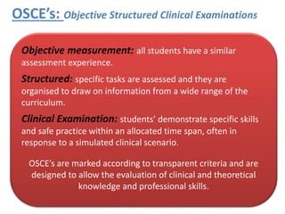 OSCE’s: Objective Structured Clinical Examinations
Human Skills
Professional Knowledge
and Skills
• INTERPERSONAL SKILLS,
EMPATHY, RESPECT, KINDNESS,
COMPASSION, CARE.
• RECOVERY FOCUS, MENTAL
HEALTH KNOWLEDGE, SOUND
EVIDENCE BASE, SAFETY, RISK
ASSESSMENT, CASE
FORMULATION, CLINICAL
REASONING, IN MENTAL
HEALTH
Integration and Application of Skills and Knowledge,
to Result in Safe, Compassionate, Practice for
Satisfied Service Users and Stakeholders.
Objective measurement: all students have a similar
assessment experience.
Structured: specific tasks are assessed and they are
organised to draw on information from a wide range of the
curriculum.
Clinical Examination: students’ demonstrate specific skills
and safe practice within an allocated time span, often in
response to a simulated clinical scenario.
OSCE’s are marked according to transparent criteria and are
designed to allow the evaluation of clinical and theoretical
knowledge and professional skills.
 