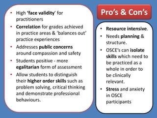 Pro’s & Con’s• High ‘face validity’ for
practitioners
• Correlation for grades achieved
in practice areas & ‘balances out’
practice experiences
• Addresses public concerns
around compassion and safety
• Students positive - more
egalitarian form of assessment
• Allow students to distinguish
their higher order skills such as
problem solving, critical thinking
and demonstrate professional
behaviours.
• Resource intensive.
• Needs planning &
structure.
• OSCE’s can isolate
skills which need to
be practiced as a
whole in order to
be clinically
relevant.
• Stress and anxiety
in OSCE
participants
 