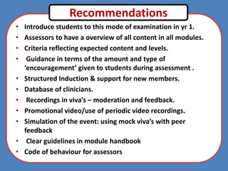 • Introduce students to this mode of examination in yr 1.
• Assessors to have a overview of all content in all modules.
• Criteria reflecting expected content and levels.
• Guidance in terms of the amount and type of
‘encouragement’ given to students during assessment .
• Structured Induction & support for new members.
• Database of clinicians.
• Recordings in viva’s – moderation and feedback.
• Promotional video/use of periodic video recordings.
• Simulation of the event: using mock viva’s with peer
feedback
• Clear guidelines in module handbook
• Code of behaviour for assessors
Recommendations
 