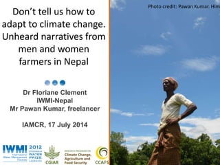 PPhhoototo :: D Daavvidid B Brraazzieierr//IIWWPPMMhhoIoIttoo: :DToavmid v Barna Cziaekre/InWbeMrgI he/IWMI 
Don’t tell us how to 
adapt to climate change. 
Unheard narratives from 
men and women 
farmers in Nepal 
Dr Floriane Clement 
IWMI-Nepal 
Mr Pawan Kumar, freelancer 
IAMCR, 17 July 2014 
Water for a food-secure world 
www.iwmi.org 
Photo credit: Pawan Kumar. Himalay  