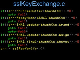 sslKeyExchange.c 
if((err=SSLFreeBuffer(&hashCtx))!=0) 
goto fail; 
if((err=ReadyHash(&SHA1,&hashCtx))!=0) 
goto fail; 
if((err=SHA1.update(&hashCtx,&rand))!=0) 
goto fail; 
goto fail; 
if((err=SHA1.update(&hashCtx,&sign))!=0) 
goto fail; 
if((err=SHA1.final(&hashCtx,&hsOut))!=0) 
goto fail; 
err = sslRawVerify(…); 
 