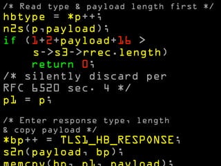 /* Read type & payload length first */ 
hbtype = *p++; 
n2s(p,payload); 
if (1+2+payload+16 > 
s->s3->rrec.length) 
return 0; 
/* silently discard per 
RFC 6520 sec. 4 */ 
p1 = p; 
! 
/* Enter response type, length 
& copy payload */ 
*bp++ = TLS1_HB_RESPONSE; 
s2n(payload, bp); 
memcpy(bp, p1, payload); 
 