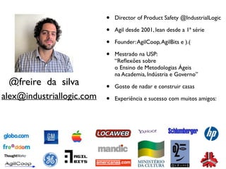@freire_da_silva 
• Director of Product Safety @IndustrialLogic 
• Agil desde 2001, lean desde a 1ª série 
• Founder: AgilCoop, AgilBits e ).( 
• Mestrado na USP: 
“Reflexões sobre 
o Ensino de Metodologias Ágeis 
na Academia, Indústria e Governo” 
• Gosto de nadar e construir casas 
• Experiência e alex@industriallogic.com sucesso com muitos amigos: 
 