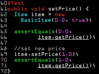 60@Test 
61public void setPrice() { 
62 Item item = new 
63 BasicItem(0.0, true); 
64 
65 assertEquals(0.0, 
66 item.getPrice()); 
67 
68 //set new price 
69 item.setPrice(1.0); 
70 assertEquals(1.0, 
71 item.getPrice()); 
72} 
 