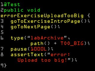 1@Test 
2public void 
errorExerciseUploadTooBig { 
3 goToExerciseIntroPage(); 
4 goToNextPage(); 
5 
6 type(“labArchive”, 
path() + TOO_BIG); 
7 pause(1000L); 
8 assertText(“error: 
Upload too big!”); 
9} 
 