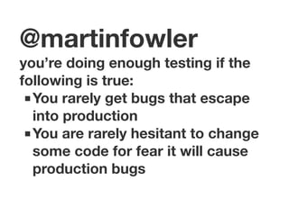 @martinfowler 
you’re doing enough testing if the 
following is true: 
■You rarely get bugs that escape 
into production 
■You are rarely hesitant to change 
some code for fear it will cause 
production bugs 
 