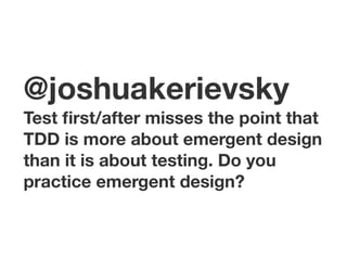 @joshuakerievsky Test first/after misses the point that 
TDD is more about emergent design 
than it is about testing. Do you 
practice emergent design? 
 