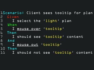 1Scenario: Client sees tooltip for plan 
2 Given 
3 I select the ‘light‘ plan 
4 When 
5 I mouse over ‘tooltip‘ 
6 Then 
7 I should see ‘tooltip‘ content 
8 And 
9 I mouse out ‘tooltip‘ 
10 Then 
11 I should not see ‘tooltip‘ content 
 