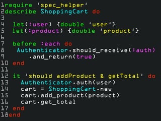 1require ‘spec_helper‘ 
2describe ShoppingCart do 
3 
4 let(:user) {double ‘user‘} 
5 let(:product) {double ‘product‘} 
6 
7 before :each do 
8 Authenticator.should_receive(:auth) 
9 .and_return(true) 
10 end 
11 
12 it ‘should addProduct & getTotal‘ do 
13 Authenticator.auth(user) 
14 cart = ShoppingCart.new 
15 cart.add_product(product) 
16 cart.get_total 
17 end 
18end 
 