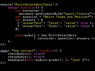 module('MultiSelectQuizTests',{ 
setup: function() { 
var container = 
document.getElementById("qunit-fixture"); 
var question = "Which foods are Mexican?"; 
var answers = [ 
{ 'answerText': 'Tacos', 'value': true }, 
{ 'answerText': 'Sushi', 'value': false } 
]; 
! 
this.myQuiz = new MultiSelectQuiz 
( container, question, answers ); 
}, 
}); 
! 
test( "One correct", function() { 
checkRadio(0, true); 
checkRadio(1, true); 
deepEqual(this.myQuiz.grade(), 1, "just 1"); 
}); 
 