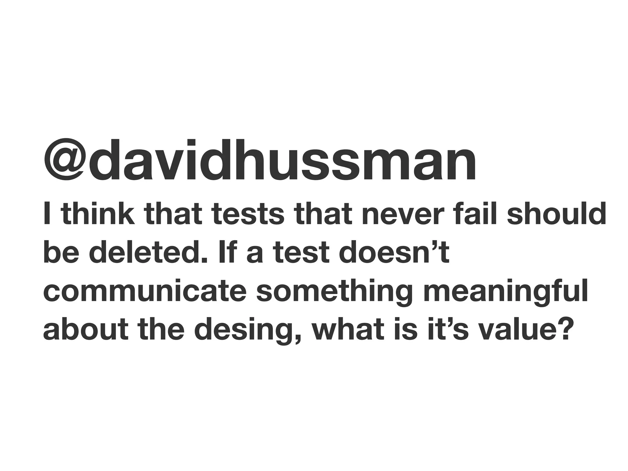 @davidhussman
I think that tests that never fail should
be deleted. If a test doesn’t
communicate something meaningful
about the desing, what is it’s value?
 