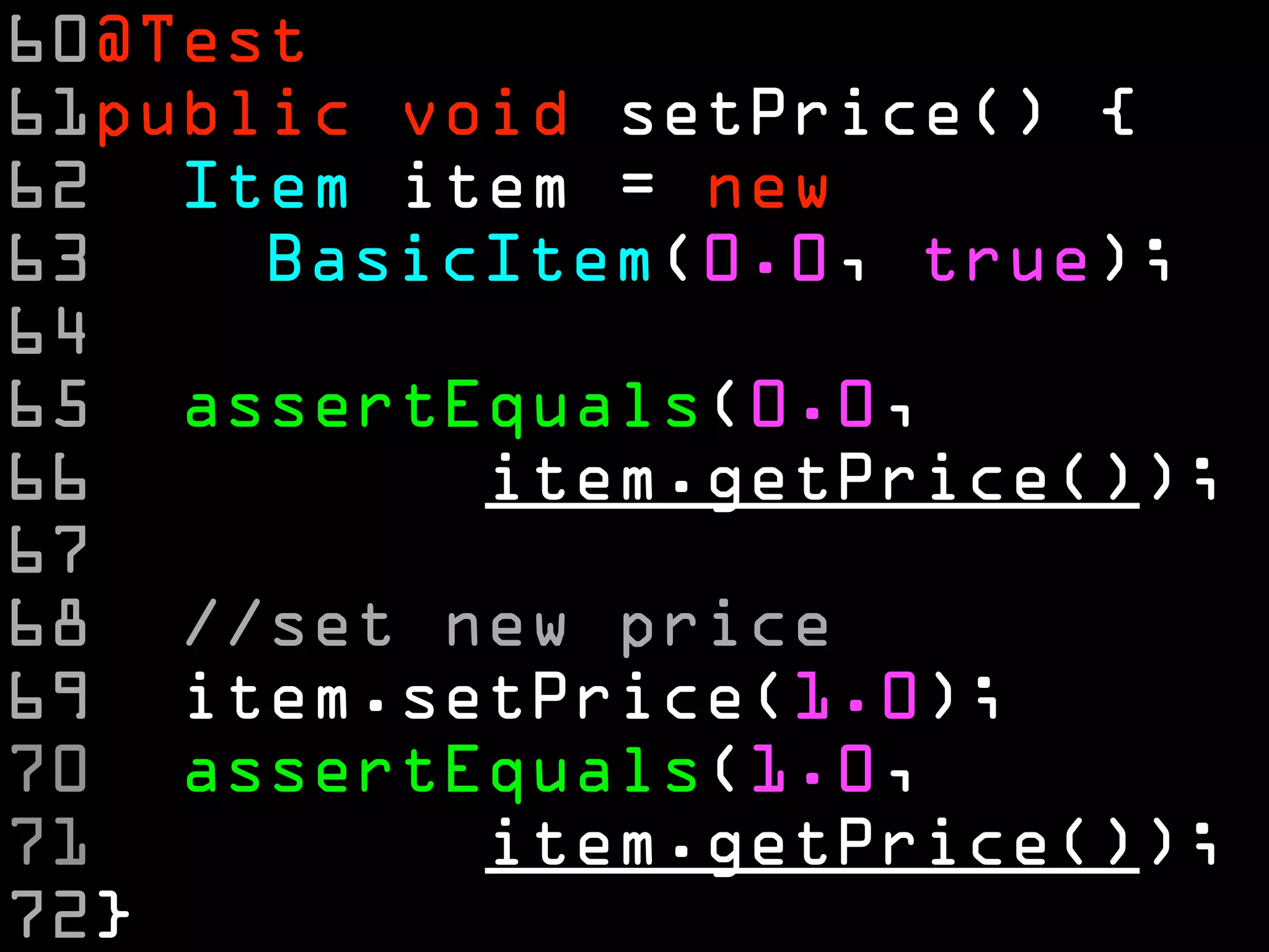 60@Test
61public void setPrice() {
62 Item item = new
63    BasicItem(0.0, true);
64
65 assertEquals(0.0,
66         item.getPrice());
67
68 //set new price
69 item.setPrice(1.0);
70 assertEquals(1.0,
71         item.getPrice());
72}
 