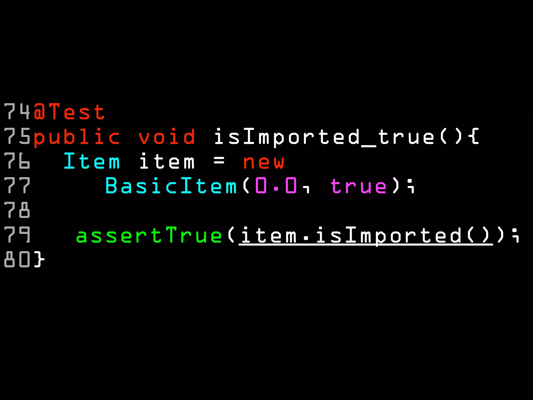 74@Test
75public void isImported_true(){
76 Item item = new
77     BasicItem(0.0, true);
78
79   assertTrue(item.isImported());
80}
 