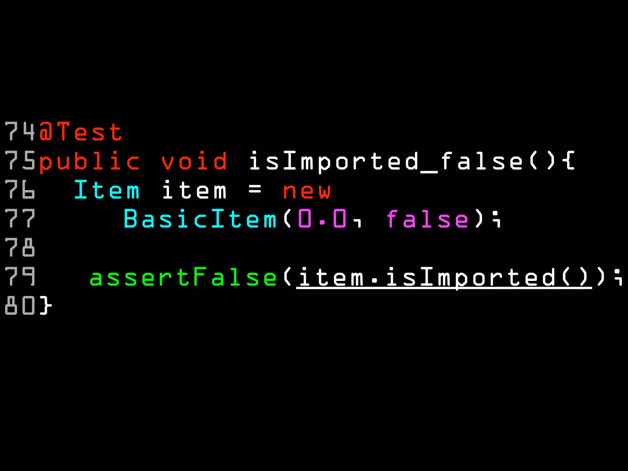 74@Test
75public void isImported_false(){
76 Item item = new
77     BasicItem(0.0, false);
78
79   assertFalse(item.isImported());
80}
 