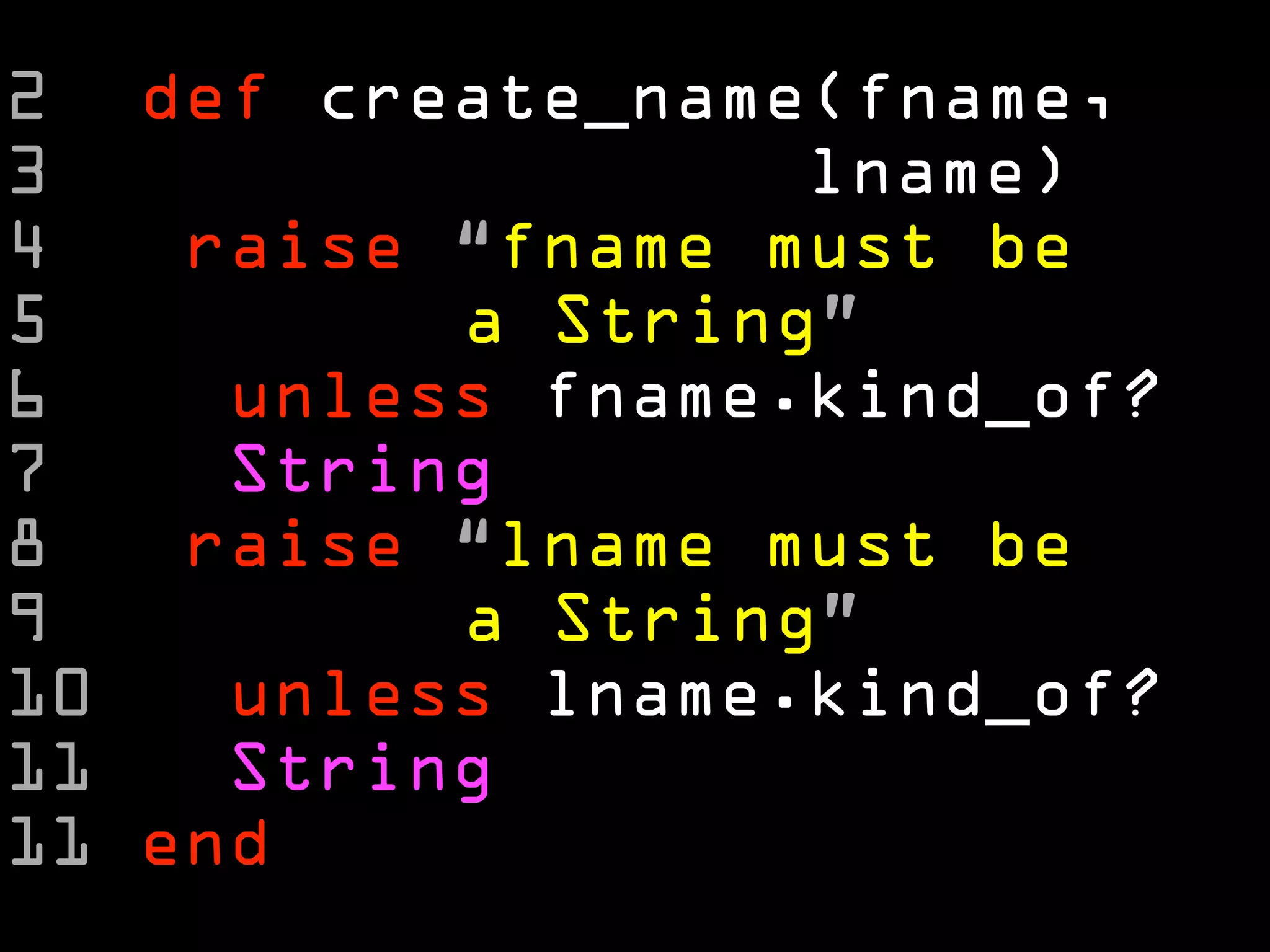 2 def create_name(fname,
3                 lname)
4   raise “fname must be
5         a String”
6    unless fname.kind_of?
7    String
8   raise “lname must be
9         a String”
10   unless lname.kind_of?
11   String
11 end
 