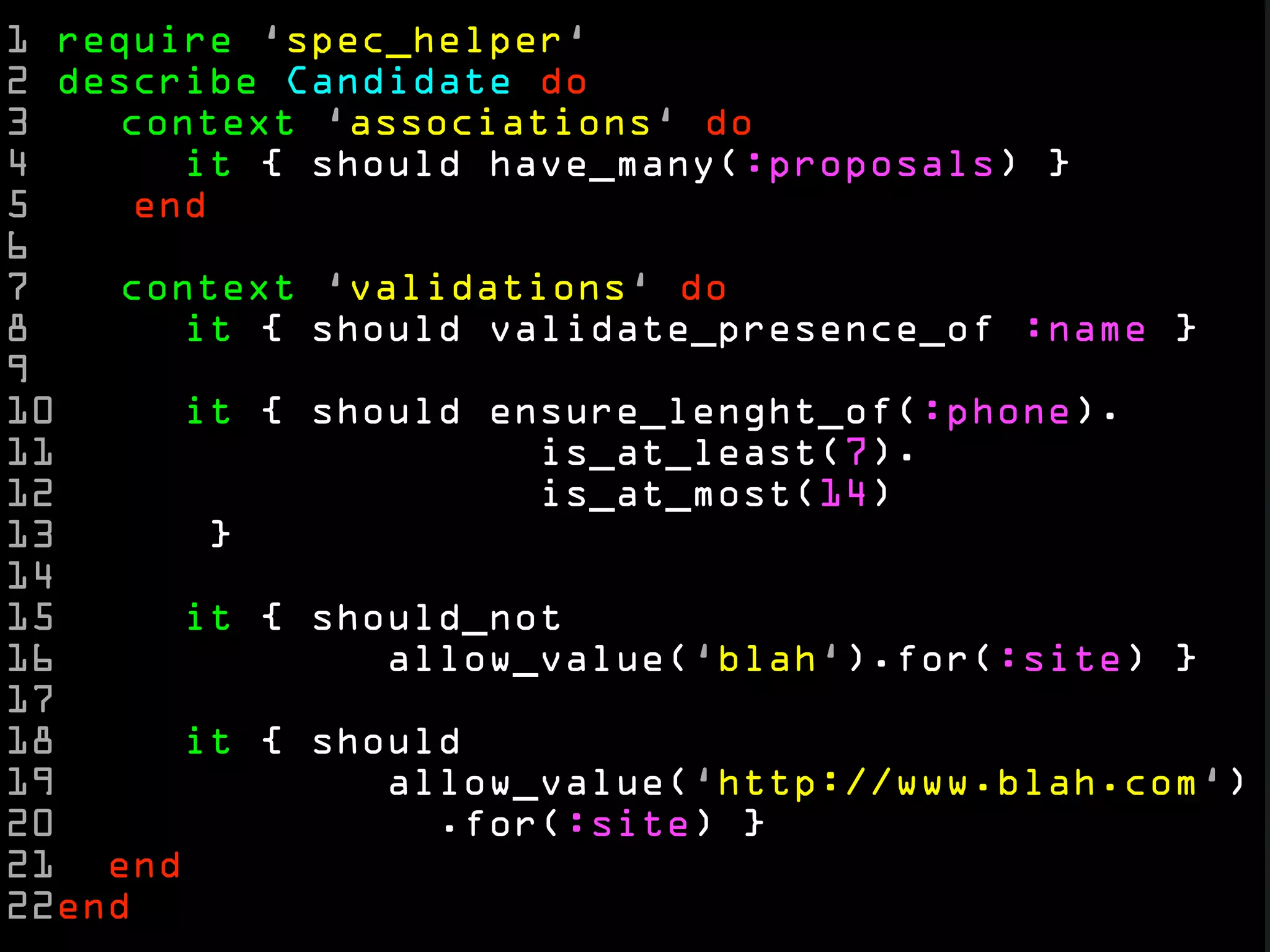1 require ‘spec_helper‘
2 describe Candidate do
3   context ‘associations‘ do
4      it { should have_many(:proposals) }
5    end
6
7   context ‘validations‘ do
8      it { should validate_presence_of :name }
9
10     it { should ensure_lenght_of(:phone).
11                   is_at_least(7).
12                   is_at_most(14)
13      }
14
15     it { should_not
16             allow_value(‘blah‘).for(:site) }
17
18     it { should
19             allow_value(‘http://www.blah.com‘)
20               .for(:site) }
21 end
22end
 