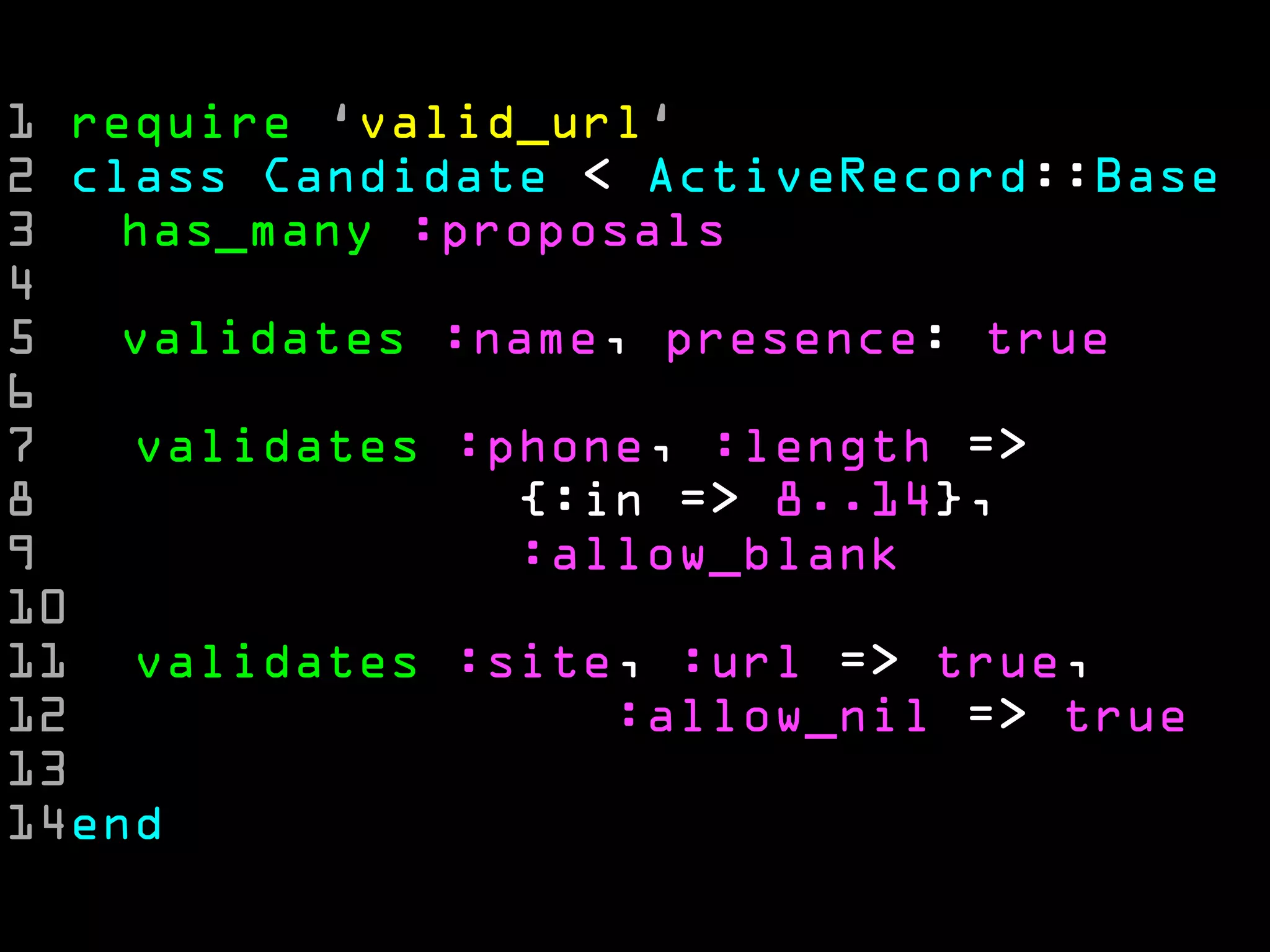 1 require ‘valid_url‘
2 class Candidate < ActiveRecord::Base
3   has_many :proposals
4
5   validates :name, presence: true
6
7   validates :phone, :length =>
8               {:in => 8..14},
9               :allow_blank
10
11 validates :site, :url => true,
12                 :allow_nil => true
13
14end
 