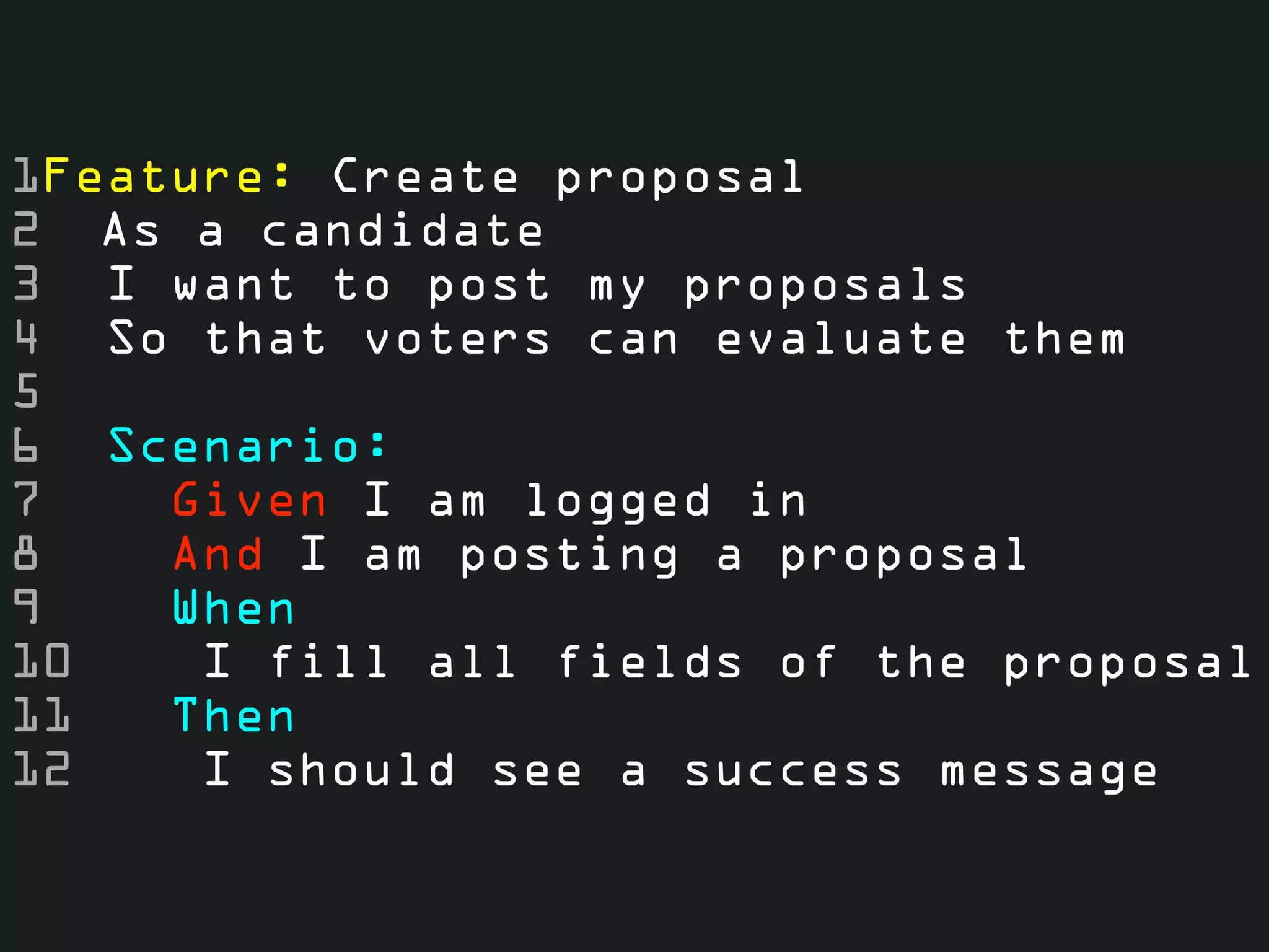 1Feature: Create proposal
2 As a candidate
3 I want to post my proposals
4 So that voters can evaluate them
5
6 Scenario:
7    Given I am logged in
8    And I am posting a proposal
9    When
10    I fill all fields of the proposal
11   Then
12    I should see a success message
 