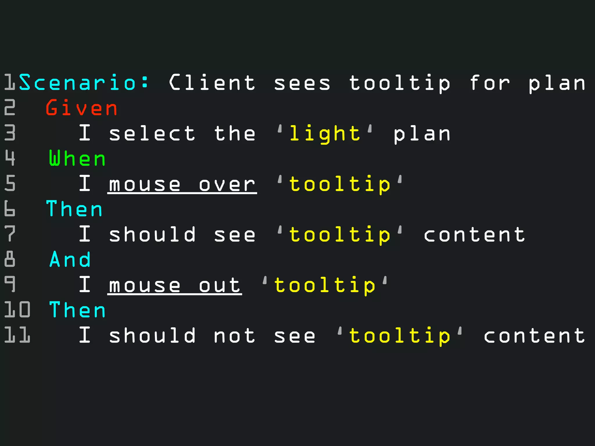 1Scenario: Client sees tooltip for plan
2 Given
3    I select the ‘light‘ plan
4 When
5    I mouse over ‘tooltip‘
6 Then
7    I should see ‘tooltip‘ content
8 And
9    I mouse out ‘tooltip‘
10 Then
11   I should not see ‘tooltip‘ content
 
