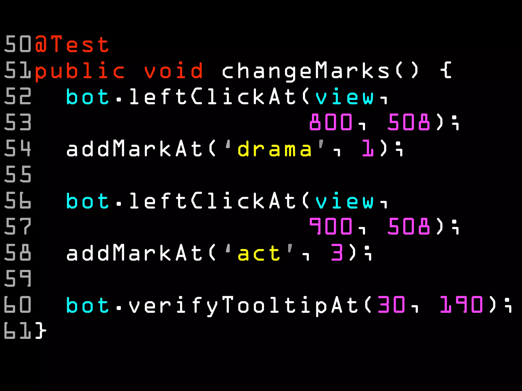 50@Test
51public void changeMarks() {
52 bot.leftClickAt(view,
53                  800, 508);
54 addMarkAt(‘drama’, 1);
55
56 bot.leftClickAt(view,
57                  900, 508);
58 addMarkAt(‘act’, 3);
59
60 bot.verifyTooltipAt(30, 190);
61}
 