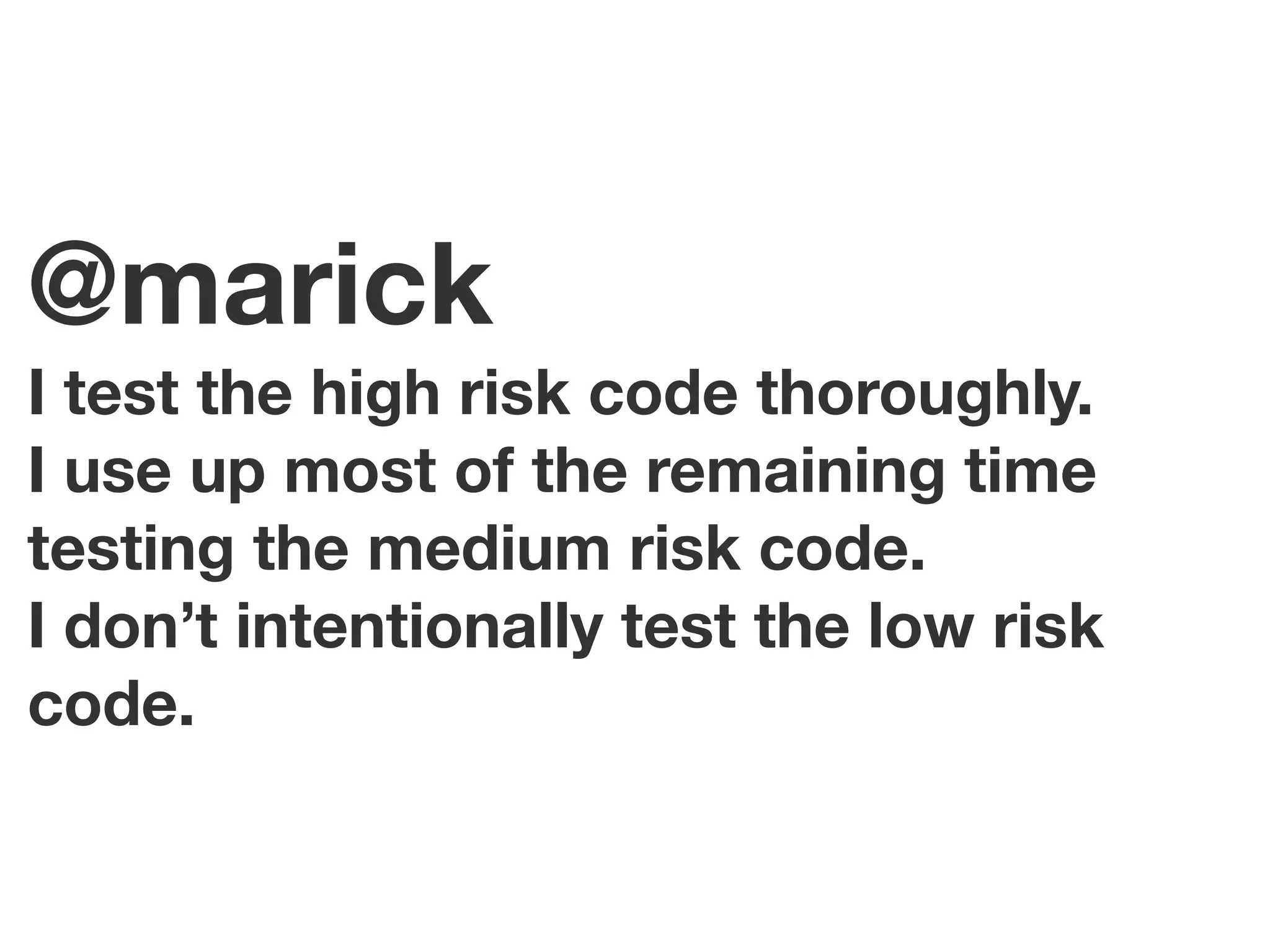 @marick
I test the high risk code thoroughly.
I use up most of the remaining time
testing the medium risk code.
I don’t intentionally test the low risk
code.
 