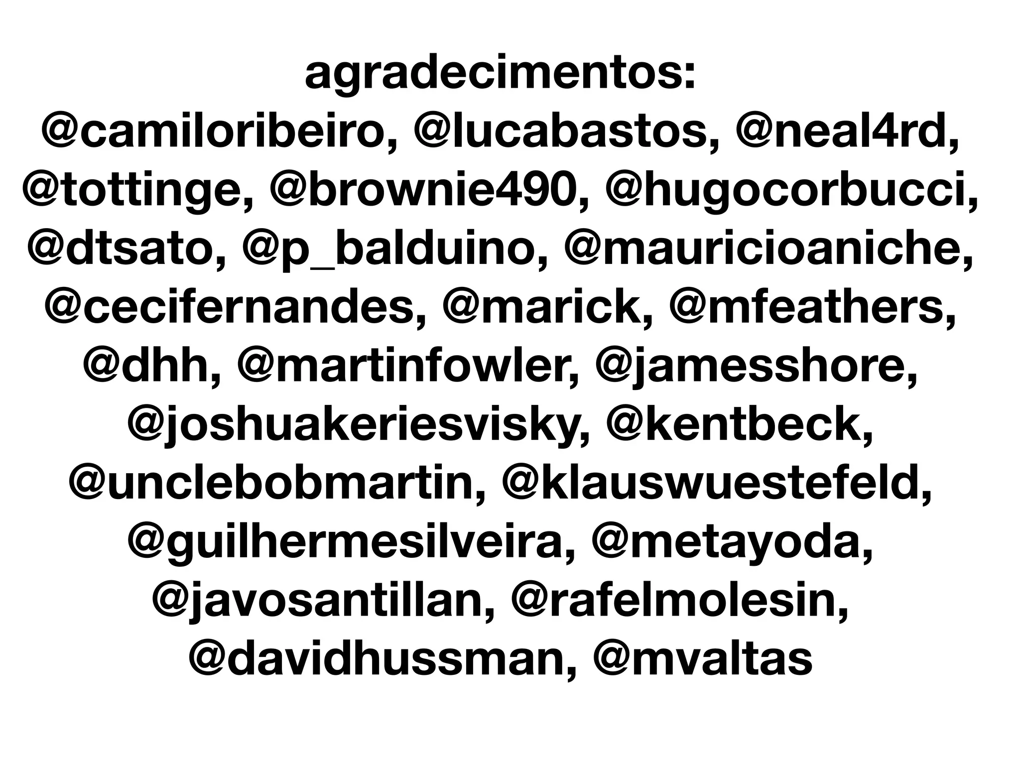 agradecimentos:
@camiloribeiro, @lucabastos, @neal4rd,
@tottinge, @brownie490, @hugocorbucci,
@dtsato, @p_balduino, @mauricioaniche,
 @cecifernandes, @marick, @mfeathers,
  @dhh, @martinfowler, @jamesshore,
    @joshuakeriesvisky, @kentbeck,
  @unclebobmartin, @klauswuestefeld,
    @guilhermesilveira, @metayoda,
      @javosantillan, @rafelmolesin,
       @davidhussman, @mvaltas
 
