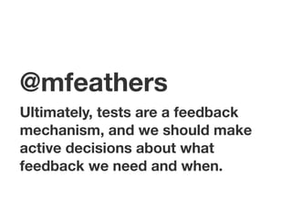 @mfeathers
Ultimately, tests are a feedback
mechanism, and we should make
active decisions about what
feedback we need and when.
 