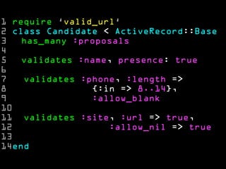 1 require ‘valid_url‘
2 class Candidate < ActiveRecord::Base
3   has_many :proposals
4
5   validates :name, presence: true
6
7   validates :phone, :length =>
8               {:in => 8..14},
9               :allow_blank
10
11 validates :site, :url => true,
12                 :allow_nil => true
13
14end
 
