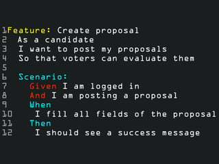 1Feature: Create proposal
2 As a candidate
3 I want to post my proposals
4 So that voters can evaluate them
5
6 Scenario:
7    Given I am logged in
8    And I am posting a proposal
9    When
10    I fill all fields of the proposal
11   Then
12    I should see a success message
 