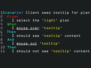 1Scenario: Client sees tooltip for plan
2 Given
3    I select the ‘light‘ plan
4 When
5    I mouse over ‘tooltip‘
6 Then
7    I should see ‘tooltip‘ content
8 And
9    I mouse out ‘tooltip‘
10 Then
11   I should not see ‘tooltip‘ content
 